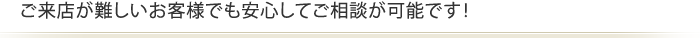 ご来店が難しいお客様でも安心してご相談が可能です！