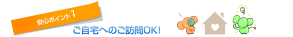 安心ポイント1 ご自宅へのご訪問OK！