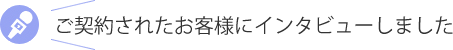 ご契約されたお客様にインタビューしました